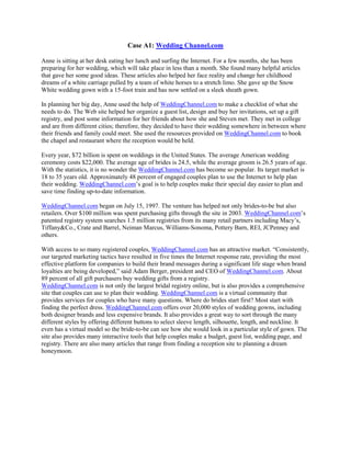 Case A1: Wedding Channel.com
Anne is sitting at her desk eating her lunch and surfing the Internet. For a few months, she has been
preparing for her wedding, which will take place in less than a month. She found many helpful articles
that gave her some good ideas. These articles also helped her face reality and change her childhood
dreams of a white carriage pulled by a team of white horses to a stretch limo. She gave up the Snow
White wedding gown with a 15-foot train and has now settled on a sleek sheath gown.
In planning her big day, Anne used the help of WeddingChannel.com to make a checklist of what she
needs to do. The Web site helped her organize a guest list, design and buy her invitations, set up a gift
registry, and post some information for her friends about how she and Steven met. They met in college
and are from different cities; therefore, they decided to have their wedding somewhere in between where
their friends and family could meet. She used the resources provided on WeddingChannel.com to book
the chapel and restaurant where the reception would be held.
Every year, $72 billion is spent on weddings in the United States. The average American wedding
ceremony costs $22,000. The average age of brides is 24.5, while the average groom is 26.5 years of age.
With the statistics, it is no wonder the WeddingChannel.com has become so popular. Its target market is
18 to 35 years old. Approximately 48 percent of engaged couples plan to use the Internet to help plan
their wedding. WeddingChannel.com’s goal is to help couples make their special day easier to plan and
save time finding up-to-date information.
WeddingChannel.com began on July 15, 1997. The venture has helped not only brides-to-be but also
retailers. Over $100 million was spent purchasing gifts through the site in 2003. WeddingChannel.com’s
patented registry system searches 1.5 million registries from its many retail partners including Macy’s,
Tiffany&Co., Crate and Barrel, Neiman Marcus, Williams-Sonoma, Pottery Barn, REI, JCPenney and
others.
With access to so many registered couples, WeddingChannel.com has an attractive market. “Consistently,
our targeted marketing tactics have resulted in five times the Internet response rate, providing the most
effective platform for companies to build their brand messages during a significant life stage when brand
loyalties are being developed,” said Adam Berger, president and CEO of WeddingChannel.com. About
89 percent of all gift purchasers buy wedding gifts from a registry.
WeddingChannel.com is not only the largest bridal registry online, but is also provides a comprehensive
site that couples can use to plan their wedding. WeddingChannel.com is a virtual community that
provides services for couples who have many questions. Where do brides start first? Most start with
finding the perfect dress. WeddingChannel.com offers over 20,000 styles of wedding gowns, including
both designer brands and less expensive brands. It also provides a great way to sort through the many
different styles by offering different buttons to select sleeve length, silhouette, length, and neckline. It
even has a virtual model so the bride-to-be can see how she would look in a particular style of gown. The
site also provides many interactive tools that help couples make a budget, guest list, wedding page, and
registry. There are also many articles that range from finding a reception site to planning a dream
honeymoon.
 