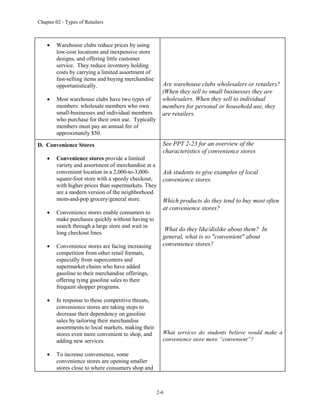 Chapter 02 - Types of Retailers
2-6
 Warehouse clubs reduce prices by using
low-cost locations and inexpensive store
designs, and offering little customer
service. They reduce inventory holding
costs by carrying a limited assortment of
fast-selling items and buying merchandise
opportunistically.
 Most warehouse clubs have two types of
members: wholesale members who own
small-businesses and individual members
who purchase for their own use. Typically
members must pay an annual fee of
approximately $50.
Are warehouse clubs wholesalers or retailers?
(When they sell to small businesses they are
wholesalers. When they sell to individual
members for personal or household use, they
are retailers.
D. Convenience Stores
 Convenience stores provide a limited
variety and assortment of merchandise at a
convenient location in a 2,000-to-3,000-
square-foot store with a speedy checkout,
with higher prices than supermarkets. They
are a modern version of the neighborhood
mom-and-pop grocery/general store.
 Convenience stores enable consumers to
make purchases quickly without having to
search through a large store and wait in
long checkout lines.
 Convenience stores are facing increasing
competition from other retail formats,
especially from supercenters and
supermarket chains who have added
gasoline to their merchandise offerings,
offering tying gasoline sales to their
frequent shopper programs.
 In response to these competitive threats,
convenience stores are taking steps to
decrease their dependency on gasoline
sales by tailoring their merchandise
assortments to local markets, making their
stores even more convenient to shop, and
adding new services.
 To increase convenience, some
convenience stores are opening smaller
stores close to where consumers shop and
See PPT 2-23 for an overview of the
characteristics of convenience stores
Ask students to give examples of local
convenience stores.
Which products do they tend to buy most often
at convenience stores?
What do they like/dislike about them? In
general, what is so "convenient" about
convenience stores?
What services do students believe would make a
convenience store more “convenient”?
 