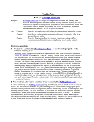 Teaching Notes
Case A1: Wedding Channel.com
Synopsis: Wedding Channel.com is a unique and comprehensive channel that not only helps
would-be brides and grooms obtain information and help plan their wedding, but also
provides critical products through online shops for both the couple and their guests. The
case describes the core business model of the site as well as enumerates the various
sources of value to consumers as well as partnering retailers.
Use: Chapter 2 Illustrates how traditional retailers benefit from partnering in an online venture.
Chapter 3 Identifies the business model, strategies, and sources of consumer value for a
specialty Internet retailer.
Chapter 4 Describes the consumer behavior issues in planning a wedding and how
consumers could obtain information and planning tools from the Internet.
Discussion Questions
1. What are the keys to making WeddingChannel.com a success from the perspective of the
companies investing in it?
WeddingChannel.com provides an excellent opportunity for firms, such as Federated department
Stores, Inc., Neiman Marcus Group, Tiffany & Company, Crate & Barrel, and Williams-Sonoma to
gain additional sales and revenue associated with wedding registries and gifts. The site provides
planning information as well as interactive tools, such as guest lists, wedding page, and registry.
Moreover, the site also answers many critical questions for would-be brides and grooms, including
budget issues and the types of products to buy. This type of information is typically provided in-
store by trained sales personnel interacting one-on-one with those being wed and their numerous
guests. The WeddingChannel is more cost efficient than other alternatives for attracting customers
who need these comprehensive planning and information tools as well as helps the firm build a
platform for enhancing their brand awareness and Internet presence. With almost a million
registered customers and an average wedding ceremony costing $20,000, the WeddingChannel is an
excellent brand promotion and sales opportunity for the firms providing it with capital. Even for
non-retail venture capital firms, the business model of the site, referrals and clicks generated make it
a good portal business.
2. Why would a retailer want to invest in a virtual community like WeddingChannel.com?
A virtual community like WeddingChannel.com only grows through word-of-mouth as well as word-of-
mouse. Not only do would-be brides and guests referring the site to their own wedding page to guests
and friends, these guests and friends, having been exposed to the site, may also end up planning their own
weddings through the site. The more the number of participants and their diverse questions, the more
comprehensive the site gets, thereby becoming more valuable to the visitors to the site. The consumer
value and benefits would certainly prompt more referrals and the site's visitor base is bound to grow.
Even with one million couples registered, the site already provides a very attractive platform for retailers
to build their brands, promote their products and services and enable consumers to shop at
 