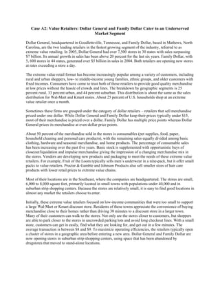 Case A2: Value Retailers: Dollar General and Family Dollar Cater to an Underserved
Market Segment
Dollar General, headquartered in Goodlettsville, Tennessee, and Family Dollar, based in Mathews, North
Carolina, are the two leading retailers in the fastest growing segment of the industry, referred to as
extreme value retailing. In 2005, Dollar General had over 7,500 stores in 30 states with sales surpassing
$7 billion. Its annual growth in sales has been above 20 percent for the last six years. Family Dollar, with
5, 600 stores in 44 states, generated over $5 billion in sales in 2004. Both retailers are opening new stores
at rates exceeding a store a day.
The extreme value retail format has become increasingly popular among a variety of customers, including
rural and urban shoppers, low- to middle-income young families, ethnic groups, and older customers with
fixed incomes. Consumers have come to trust both of these retailers to provide good quality merchandise
at low prices without the hassle of crowds and lines. The breakdown by geographic segments is 25
percent rural, 33 percent urban, and 44 percent suburban. This distribution is about the same as the sales
distribution for Wal-Mart and Kmart stores. About 25 percent of U.S. households shop at an extreme
value retailer once a month.
Sometimes these firms are grouped under the category of dollar retailers – retailers that sell merchandise
priced under one dollar. While Dollar General and Family Dollar keep their prices typically under $15,
most of their merchandise is priced over a dollar. Family Dollar has multiple price points whereas Dollar
General prices its merchandise at even-dollar price points.
About 50 percent of the merchandise sold in the stores is consumables (pet supplies, food, paper,
household cleaning and personal care products), with the remaining sales equally divided among basic
clothing, hardware and seasonal merchandise, and home products. The percentage of consumable sales
has been increasing over the past five years. Basic stock is supplemented with opportunistic buys of
closeout/liquidation and impulse merchandise giving the impression of a changing merchandise mix in
the stores. Vendors are developing new products and packaging to meet the needs of these extreme value
retailers. For example, Fruit of the Loom typically sells men’s underwear in a nine-pack, but it offer small
packs to value retailers. Procter & Gamble and Johnson Products also sell smaller sizes of hair care
products with lower retail prices to extreme value chains.
Most of their locations are in the Southeast, where the companies are headquartered. The stores are small,
6,000 to 8,000 square feet, primarily located in small towns with populations under 40,000 and in
suburban strip shopping centers. Because the stores are relatively small, it is easy to find good locations in
almost any market the retailers choose to enter.
Initially, these extreme value retailers focused on low-income communities that were too small to support
a large Wal-Mart or Kmart discount store. Residents of these towns appreciate the convenience of buying
merchandise close to their homes rather than driving 30 minutes to a discount store in a larger town.
Many of their customers can walk to the stores. Not only are the stores closer to customers, but shoppers
are able to park closer to the stores in uncrowded parking lots and avoid long checkout lines. With a small
store, customers can get in easily, find what they are looking for, and get out in a few minutes. The
average transaction is between $8 and $9. To maximize operating efficiencies, the retailers typically open
a cluster of stores in a geographic area before entering a new area. Dollar General and Family Dollar are
now opening stores in suburban strip shopping centers, using space that has been abandoned by
drugstores that moved to stand-alone locations.
 