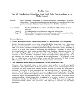 Teaching Notes
Case A2: Value Retailers: Dollar General and Family Dollar Cater to an Underserved
Market Segment
Synopsis: Dollar General and Family Dollar are exemplars of the retail category known as extreme
value retailers. The case describes the target market, location, merchandising, buying and
operations strategies of extreme value retailers and also identifies some trends.
Use: Chapter 1 Provides an introduction to extreme value retailers and their role in the retail
landscape.
Chapter 2 Describes the strategy and operations of extreme value retailers.
Chapter 5 Illustrates the retail market strategy, including target market, customer benefits,
and competitive considerations in extreme value retailing.
Discussion Questions
1. What is the target market for extreme value retailers like Dollar General and Family Dollar?
Initially, the target market for extreme value retailers like Dollar General and Family Dollar were
low-income communities too poor and unattractive for large discount stores such as Wal-Mart or K-
Mart. Low-income consumers wanted the convenience of buying merchandise in-town, preferably by
walking to the store, rather than drive 30 minutes to a discount store. Nowadays, it appears that
anyone interested in low prices without having to drive longer distance to a discount store, cope with
the hassles of parking and the maze of too many aisles and long checkout lines, could be a target
consumer for Dollar General and Family Dollar. This is evident by statistics – geographically, 25% of
the consumers live in rural areas, 33% urban and 44% in suburban areas. The consumers include
low- to middle-income young families, ethnic groups and older customers with fixed incomes.
Moreover, about 25% of the U.S. consumers shop at a value retailer once a month.
2. Why are customers increasingly patronizing these extreme value retailer stores?
Consumers have increasingly come to trust extreme value retailers to provide good-quality
merchandise at low prices without the hassle of crowds and lines. Most consumable products are
available at low prices such as basic clothing, hardware, seasonal merchandise and home products.
Consumers have to buy in large quantities to get low price advantages in warehouse clubs. At
extreme value retailers, on the other hand, customers can purchase smaller packages and still get
similar low prices. Due to strip shopping locations and smaller size stores, consumers can often walk
to the store instead of driving long distances. Also, they don’t have the hassle of finding a parking
space and walking a longer distance from the parking lot to the store. Moreover, the stores are
typically not crowded and the checkout lines are very short. With these price advantages and
convenience benefits, extreme value retailers are a hit, especially for customers who are budget-
constrained.
 