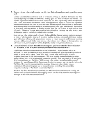 3. How do extreme value retailers make a profit when their prices and average transactions are so
low?
Extreme value retailers incur lower costs of operations, opening at suburban strip malls and other
locations typically vacated by other retailers. Parking space and store layout costs are minimal. The
need for experienced and trained sales staff is also low. All these significantly reduce the operations
costs. Since most of their merchandise comes from opportunistic buying of closeout and liquidation
stocks of other retailers, the costs of goods are lower than buying from manufacturers or wholesalers.
With extreme value retailers becoming an increasingly strong retail type, manufacturers are attentive
to their needs, offering products in smaller package sizes that can be sold at such retailers more
efficiently. Moreover, extreme value retailers have adopted an everyday low price strategy, thus
obviating the need for costly flyers and adverting circulars.
Some extreme value retailers, such as Family Dollar and Dollar General are now making investments
in point-of sale terminals, store-level inventory tracking systems, automated distribution centers,
space allocation software, and replenishment systems to reduce stockouts and increase inventory
turnover. All these would further make extreme value retailers more efficient in their operations and
help reduce costs, and hence prices further, despite the smaller average transaction sizes.
4. Can extreme value retailers defend themselves against general merchandise discount retailers
like Wal-Mart, or will Wal-Mart eventually drive them out of business? Why?
General merchandise discount retail stores such Wal-Mart need a larger customer base to be
profitable. As such, their location strategy is clearly oriented towards larger towns or centered in the
middle of several nearby towns. On the other hand, extreme value retailers thrive in smaller
locations, often found in strip shopping centers. This niche location strategy helps extreme value
retailers capture more of the neighborhood consumers, especially those who cannot or do not want to
drive longer distances to a Wal-Mart. While extreme value retailers are well-poised in terms of
locations, they are still susceptible to the one-stop shopping convenience and everyday low prices of a
Wal-Mart. However, the major competitive advantage for extreme value retailers comes a
combination of location, low prices and no-hassle shopping – something that can stand the
competitive challenge of Wal-Mart's assortment and prices.
Wal-Mart may drive the extreme value retailers out of business in its own immediate vicinity, but
extreme value retailers in suburban strip shopping centers can effectively withstand the competitive
onslaught of Wal-Mart and continue to thrive.
 