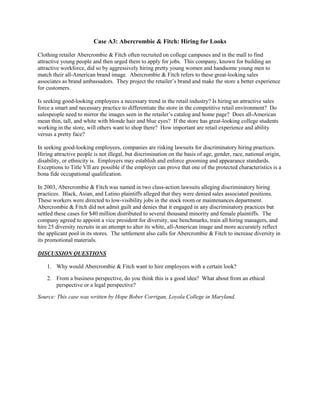 Case A3: Abercrombie & Fitch: Hiring for Looks
Clothing retailer Abercrombie & Fitch often recruited on college campuses and in the mall to find
attractive young people and then urged them to apply for jobs. This company, known for building an
attractive workforce, did so by aggressively hiring pretty young women and handsome young men to
match their all-American brand image. Abercrombie & Fitch refers to these great-looking sales
associates as brand ambassadors. They project the retailer’s brand and make the store a better experience
for customers.
Is seeking good-looking employees a necessary trend in the retail industry? Is hiring an attractive sales
force a smart and necessary practice to differentiate the store in the competitive retail environment? Do
salespeople need to mirror the images seen in the retailer’s catalog and home page? Does all-American
mean thin, tall, and white with blonde hair and blue eyes? If the store has great-looking college students
working in the store, will others want to shop there? How important are retail experience and ability
versus a pretty face?
In seeking good-looking employees, companies are risking lawsuits for discriminatory hiring practices.
Hiring attractive people is not illegal, but discrimination on the basis of age, gender, race, national origin,
disability, or ethnicity is. Employers may establish and enforce grooming and appearance standards.
Exceptions to Title VII are possible if the employer can prove that one of the protected characteristics is a
bona fide occupational qualification.
In 2003, Abercrombie & Fitch was named in two class-action lawsuits alleging discriminatory hiring
practices. Black, Asian, and Latino plaintiffs alleged that they were denied sales associated positions.
These workers were directed to low-visibility jobs in the stock room or maintenances department.
Abercrombie & Fitch did not admit guilt and denies that it engaged in any discriminatory practices but
settled these cases for $40 million distributed to several thousand minority and female plaintiffs. The
company agreed to appoint a vice president for diversity, use benchmarks, train all hiring managers, and
hire 25 diversity recruits in an attempt to alter its white, all-American image and more accurately reflect
the applicant pool in its stores. The settlement also calls for Abercrombie & Fitch to increase diversity in
its promotional materials.
DISCUSSION QUESTIONS
1. Why would Abercrombie & Fitch want to hire employees with a certain look?
2. From a business perspective, do you think this is a good idea? What about from an ethical
perspective or a legal perspective?
Source: This case was written by Hope Bober Corrigan, Loyola College in Maryland.
 