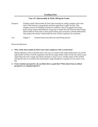 Teaching Notes
Case A3: Abercrombie & Fitch: Hiring for Looks
Synopsis: Clothing retailer Abercrombie & Fitch often recruited on college campuses and in the
mall to find attractive young people and then urged them to apply for jobs. This
company, known for building an attractive workforce, did so by aggressively hiring
pretty young women and handsome young men to match their all-American brand image.
Abercrombie & Fitch refers to these great looking sales associates as brand ambassadors.
They project the retailer’s brand make the store a better experience for customers.
Use: Chapter 9 Generate discussion about the retail hiring process.
Discussion Questions
1. Why would Abercrombie & Fitch want to hire employees with a certain look?
Hiring employees with a consistent look is one way to visually let the target market know you are the
right retailer for them. If all the employees look like the target market wants to look, this sends a clear
signal about the store’s image and which customers is aims to serve. Another aspect of this unified
and specific look is to reinforce the retail brand’s image through live examples in every store, every
day.
2. From a business perspective, do you think this is a good idea? What about from an ethical
perspective or a legal perspective?
 