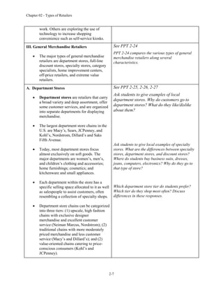 Chapter 02 - Types of Retailers
2-7
work. Others are exploring the use of
technology to increase shopping
convenience such as self-service kiosks.
III. General Merchandise Retailers
 The major types of general merchandise
retailers are department stores, full-line
discount stores, specialty stores, category
specialists, home improvement centers,
off-price retailers, and extreme value
retailers.
See PPT 2-24
PPT 2-24 compares the various types of general
merchandise retailers along several
characteristics.
A. Department Stores
 Department stores are retailers that carry
a broad variety and deep assortment, offer
some customer services, and are organized
into separate departments for displaying
merchandise.
 The largest department store chains in the
U.S. are Macy’s, Sears, JCPenney, and
Kohl’s, Nordstrom, Dillard’s and Saks
Fifth Avenue.
 Today, most department stores focus
almost exclusively on soft goods. The
major departments are women’s, men’s,
and children’s clothing and accessories;
home furnishings; cosmetics; and
kitchenware and small appliances.
 Each department within the store has a
specific selling space allocated to it as well
as salespeople to assist customers, often
resembling a collection of specialty shops.
 Department store chains can be categorized
into three tiers: (1) upscale, high fashion
chains with exclusive designer
merchandise and excellent customer
service (Neiman Marcus, Nordstrom); (2)
traditional chains with more moderately
priced merchandise and less customer
service (Macy’s and Dillard’s); and (2)
value-oriented chains catering to price-
conscious consumers (Kohl’s and
JCPenney).
See PPT 2-25, 2-26, 2-27
Ask students to give examples of local
department stores. Why do customers go to
department stores? What do they like/dislike
about them?
Ask students to give local examples of specialty
stores. What are the differences between specialty
stores, department stores, and discount stores?
Where do students buy business suits, dresses,
jeans, computers, electronics? Why do they go to
that type of store?
Which department store tier do students prefer?
Which tier do they shop most often? Discuss
differences in these responses.
 