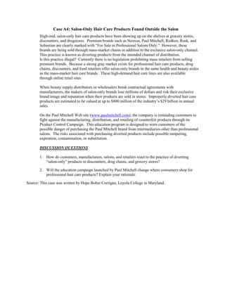 Case A4: Salon-Only Hair Care Products Found Outside the Salon
High-end, salon-only hair care products have been showing up on the shelves at grocery stores,
discounters, and drugstores. Premium brands such as Nexxus, Paul Mitchell, Redken, Rusk, and
Sebastian are clearly marked with “For Sale in Professional Salons Only.” However, these
brands are being sold through mass-market chains in addition to the exclusive salon-only channel.
This practice is known as diverting products from the intended channel of distribution.
Is this practice illegal? Currently there is no legislation prohibiting mass retailers from selling
premium brands. Because a strong gray market exists for professional hair care products, drug
chains, discounters, and food retailers offer salon-only brands in the same health and beauty aisles
as the mass-market hair care brands. These high-demand hair care lines are also available
through online retail sites.
When beauty supply distributors or wholesalers break contractual agreements with
manufacturers, the makers of salon-only brands lose millions of dollars and risk their exclusive
brand image and reputation when their products are sold in stores. Improperly diverted hair care
products are estimated to be valued at up to $800 million of the industry’s $29 billion in annual
sales.
On the Paul Mitchell Web site (www.paulmitchell.com), the company is reminding customers to
fight against the manufacturing, distribution, and retailing of counterfeit products through its
Product Control Campaign. This education program is designed to warn customers of the
possible danger of purchasing the Paul Mitchell brand from intermediaries other than professional
salons. The risks associated with purchasing diverted products include possible tampering,
expiration, contamination, or substitution.
DISCUSSION QUESTIONS
1. How do customers, manufacturers, salons, and retailers react to the practice of diverting
“salon-only” products to discounters, drug chains, and grocery stores?
2. Will the education campaign launched by Paul Mitchell change where consumers shop for
professional hair care products? Explain your rationale.
Source: This case was written by Hope Bober Corrigan, Loyola College in Maryland.
 