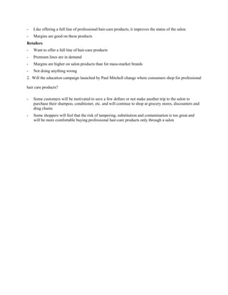 - Like offering a full line of professional hair-care products; it improves the status of the salon
- Margins are good on these products
Retailers
- Want to offer a full line of hair-care products
- Premium lines are in demand
- Margins are higher on salon products than for mass-market brands
- Not doing anything wrong
2. Will the education campaign launched by Paul Mitchell change where consumers shop for professional
hair care products?
- Some customers will be motivated to save a few dollars or not make another trip to the salon to
purchase their shampoo, conditioner, etc. and will continue to shop at grocery stores, discounters and
drug chains
- Some shoppers will feel that the risk of tampering, substitution and contamination is too great and
will be more comfortable buying professional hair-care products only through a salon
 