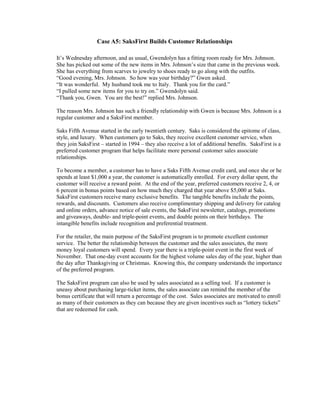 Case A5: SaksFirst Builds Customer Relationships
It’s Wednesday afternoon, and as usual, Gwendolyn has a fitting room ready for Mrs. Johnson.
She has picked out some of the new items in Mrs. Johnson’s size that came in the previous week.
She has everything from scarves to jewelry to shoes ready to go along with the outfits.
“Good evening, Mrs. Johnson. So how was your birthday?” Gwen asked.
“It was wonderful. My husband took me to Italy. Thank you for the card.”
“I pulled some new items for you to try on.” Gwendolyn said.
“Thank you, Gwen. You are the best!” replied Mrs. Johnson.
The reason Mrs. Johnson has such a friendly relationship with Gwen is because Mrs. Johnson is a
regular customer and a SaksFirst member.
Saks Fifth Avenue started in the early twentieth century. Saks is considered the epitome of class,
style, and luxury. When customers go to Saks, they receive excellent customer service, when
they join SaksFirst – started in 1994 – they also receive a lot of additional benefits. SaksFirst is a
preferred customer program that helps facilitate more personal customer sales associate
relationships.
To become a member, a customer has to have a Saks Fifth Avenue credit card, and once she or he
spends at least $1,000 a year, the customer is automatically enrolled. For every dollar spent, the
customer will receive a reward point. At the end of the year, preferred customers receive 2, 4, or
6 percent in bonus points based on how much they charged that year above $5,000 at Saks.
SaksFirst customers receive many exclusive benefits. The tangible benefits include the points,
rewards, and discounts. Customers also receive complimentary shipping and delivery for catalog
and online orders, advance notice of sale events, the SaksFirst newsletter, catalogs, promotions
and giveaways, double- and triple-point events, and double points on their birthdays. The
intangible benefits include recognition and preferential treatment.
For the retailer, the main purpose of the SaksFirst program is to promote excellent customer
service. The better the relationship between the customer and the sales associates, the more
money loyal customers will spend. Every year there is a triple-point event in the first week of
November. That one-day event accounts for the highest volume sales day of the year, higher than
the day after Thanksgiving or Christmas. Knowing this, the company understands the importance
of the preferred program.
The SaksFirst program can also be used by sales associated as a selling tool. If a customer is
uneasy about purchasing large-ticket items, the sales associate can remind the member of the
bonus certificate that will return a percentage of the cost. Sales associates are motivated to enroll
as many of their customers as they can because they are given incentives such as “lottery tickets”
that are redeemed for cash.
 