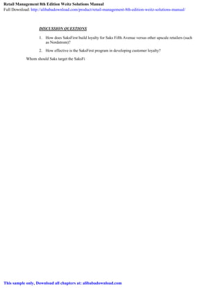 DISCUSSION QUESTIONS
1. How does SaksFirst build loyalty for Saks Fifth Avenue versus other upscale retailers (such
as Nordstrom)?
2. How effective is the SaksFirst program in developing customer loyalty?
Whom should Saks target the SaksFi
Retail Management 8th Edition Weitz Solutions Manual
Full Download: http://alibabadownload.com/product/retail-management-8th-edition-weitz-solutions-manual/
This sample only, Download all chapters at: alibabadownload.com
 