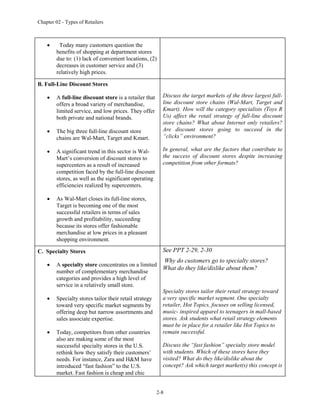 Chapter 02 - Types of Retailers
2-8
 Today many customers question the
benefits of shopping at department stores
due to: (1) lack of convenient locations, (2)
decreases in customer service and (3)
relatively high prices.
B. Full-Line Discount Stores
 A full-line discount store is a retailer that
offers a broad variety of merchandise,
limited service, and low prices. They offer
both private and national brands.
 The big three full-line discount store
chains are Wal-Mart, Target and Kmart.
 A significant trend in this sector is Wal-
Mart’s conversion of discount stores to
supercenters as a result of increased
competition faced by the full-line discount
stores, as well as the significant operating
efficiencies realized by supercenters.
 As Wal-Mart closes its full-line stores,
Target is becoming one of the most
successful retailers in terms of sales
growth and profitability, succeeding
because its stores offer fashionable
merchandise at low prices in a pleasant
shopping environment.
Discuss the target markets of the three largest full-
line discount store chains (Wal-Mart, Target and
Kmart). How will the category specialists (Toys R
Us) affect the retail strategy of full-line discount
store chains? What about Internet only retailers?
Are discount stores going to succeed in the
“clicks” environment?
In general, what are the factors that contribute to
the success of discount stores despite increasing
competition from other formats?
C. Specialty Stores
 A specialty store concentrates on a limited
number of complementary merchandise
categories and provides a high level of
service in a relatively small store.
 Specialty stores tailor their retail strategy
toward very specific market segments by
offering deep but narrow assortments and
sales associate expertise.
 Today, competitors from other countries
also are making some of the most
successful specialty stores in the U.S.
rethink how they satisfy their customers’
needs. For instance, Zara and H&M have
introduced “fast fashion” to the U.S.
market. Fast fashion is cheap and chic
See PPT 2-29, 2-30
Why do customers go to specialty stores?
What do they like/dislike about them?
Specialty stores tailor their retail strategy toward
a very specific market segment. One specialty
retailer, Hot Topics, focuses on selling licensed,
music- inspired apparel to teenagers in mall-based
stores. Ask students what retail strategy elements
must be in place for a retailer like Hot Topics to
remain successful.
Discuss the “fast fashion” specialty store model
with students. Which of these stores have they
visited? What do they like/dislike about the
concept? Ask which target market(s) this concept is
 