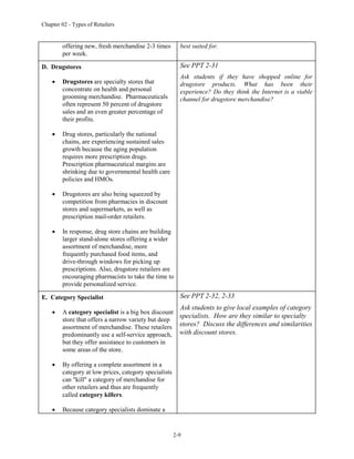 Chapter 02 - Types of Retailers
2-9
offering new, fresh merchandise 2-3 times
per week.
best suited for.
D. Drugstores
 Drugstores are specialty stores that
concentrate on health and personal
grooming merchandise. Pharmaceuticals
often represent 50 percent of drugstore
sales and an even greater percentage of
their profits.
 Drug stores, particularly the national
chains, are experiencing sustained sales
growth because the aging population
requires more prescription drugs.
Prescription pharmaceutical margins are
shrinking due to governmental health care
policies and HMOs.
 Drugstores are also being squeezed by
competition from pharmacies in discount
stores and supermarkets, as well as
prescription mail-order retailers.
 In response, drug store chains are building
larger stand-alone stores offering a wider
assortment of merchandise, more
frequently purchased food items, and
drive-through windows for picking up
prescriptions. Also, drugstore retailers are
encouraging pharmacists to take the time to
provide personalized service.
See PPT 2-31
Ask students if they have shopped online for
drugstore products. What has been their
experience? Do they think the Internet is a viable
channel for drugstore merchandise?
E. Category Specialist
 A category specialist is a big box discount
store that offers a narrow variety but deep
assortment of merchandise. These retailers
predominantly use a self-service approach,
but they offer assistance to customers in
some areas of the store.
 By offering a complete assortment in a
category at low prices, category specialists
can "kill" a category of merchandise for
other retailers and thus are frequently
called category killers.
 Because category specialists dominate a
See PPT 2-32, 2-33
Ask students to give local examples of category
specialists. How are they similar to specialty
stores? Discuss the differences and similarities
with discount stores.
 
