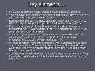 Key elements … Map your customers needs.Create a niche based on demand. You will have price sensitive customers and you will have customers who are willing to pay extra for Quality Remmember you cannot make sense for everything to every body. Have a Target Group which you think will respond to  your  USP Every communication Every time should talk about the same positioning else  it will be difficult for the customers to relate to you as a retailer and as a business Avoid multiple channels of communication. Choose the ones with which your customers engage the most. It will also help in measuring the success of your marketing mix. Monitor constantly through interaction with customers the success of your sales pitch. You could go terribly wrong thinking all the while that you have been able to grab more heart and mind share than your competition. You may not be able to measure success instantly but you can keep looking for signals which will tell you if you are headed in the right direction. 