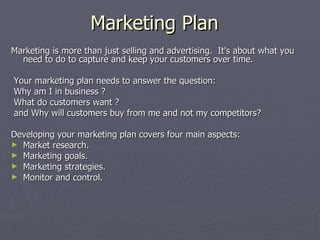 Marketing Plan Marketing is more than just selling and advertising.  It's about what you need to do to capture and keep your customers over time.  Your marketing plan needs to answer the question:  Why am I in business ? What do customers want ? and Why will customers buy from me and not my competitors? Developing your marketing plan covers four main aspects: Market research. Marketing goals. Marketing strategies. Monitor and control.  
