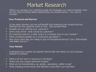Market Research Before you develop your marketing goals and strategies you need to identify what are the most promising Retail opportunities you should pursue.  You need to consider:   Your Products and Service   It may seem obvious, but you will benefit from analyzing your product/service offering from the customer point of view.  Ask yourself what: benefits are you offering your customers? which ones will be  most valued by customers? Do customers look for a wider choice or a sharper price in your context ? What constitutes Quality as in Consumers perception ? How much more they are willing to pay for Exceptional Service? Can I differentiate with Better Service ? Your Market   Understand your market and identify factors that will impact on your business.  Aspects to consider: What is its size and is it growing or shrinking? Where are your target customers located? What are its characteristics, eg. gender, aspirations, ability to pay? What changing social trends and attitudes could affect your business? 