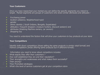 Your Customers   Once you have researched your market you can define the specific segments you intend to target.  Market segments are groups of customers who share similar attributes and attitudes -    Purchasing power location (distance, Neighborhood type) gender ethnic identity ( South Indians, Bengalis, Expatriates) attitudes ( frequent shoppers ,treasure hunters, discount seekers) and  attributes (Washing Machine owners, car owners) Shopping trip    You need to understand the factors that will drive your customers to buy products at your store Your Competitors   Identify both direct competitors (those selling the same products in similar retail format) and indirect competitors (those offering same products but in different format).   Information you need to know about competitors includes: What exactly they offer their customers ? How well established they are and their reputation? Their strengths and weaknesses and what makes them successful? Their pricing? Their Promotion strategies What’s the level of service customers get at your competitors store 