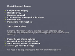 Market Research Sources Competition Shopping Market Survey Consumer research Exit interviews at competitor locations Published data  Discussions with Suppliers Your SWOT Analysis   Using the information you have collected you can undertake a SWOT analysis to help you determine your marketing goals.  Your SWOT involves assessing: Strengths you should build on Opportunities you should exploit Weaknesses you need to overcome Threats you need to manage You need to develop strategies to deal with each identified issue. 