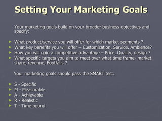 Setting Your Marketing Goals   Your marketing goals build on your broader business objectives and specify: What product/service you will offer for which market segments ? What key benefits you will offer – Customization, Service, Ambience? How you will gain a competitive advantage – Price, Quality, design ? What specific targets you aim to meet over what time frame- market share, revenue, Footfalls ? Your marketing goals should pass the SMART test: S - Specific M - Measurable A - Achievable R - Realistic T - Time bound 
