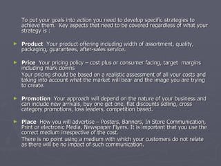 To put your goals into action you need to develop specific strategies to achieve them.  Key aspects that need to be covered regardless of what your strategy is : Product   Your product offering including width of assortment, quality, packaging, guarantees, after-sales service.    Price   Your pricing policy – cost plus or consumer facing, target  margins including mark downs Your pricing should be based on a realistic assessment of all your costs and taking into account what the market will bear and the image you are trying to create. Promotion   Your approach will depend on the nature of your business and can include new arrivals, buy one get one, flat discounts selling, cross category promotions, loss leaders, competition based.  Place   How you will advertise – Posters, Banners, In Store Communication, Print or electronic Media, Newspaper Flyers. It is important that you use the correct medium irrespective of the cost.  There is no point using a medium with which your customers do not relate as there will be no impact of such communication. 