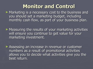 Monitor and Control Marketing is a necessary cost to the business and you should set a marketing budget, including monthly cash flow, as part of your business plan. Measuring the results of your marketing activities will ensure you continue to get value for your marketing investment.  Assessing an increase in revenue or customer numbers as a result of promotional activities allows you to decide what activities give you the best return. 