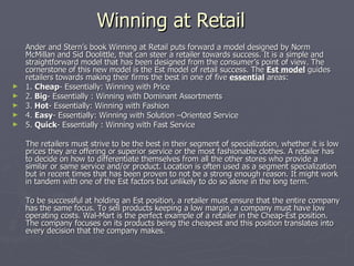 Winning at Retail  Ander and Stern’s book Winning at Retail puts forward a model designed by Norm McMillan and Sid Doolittle, that can steer a retailer towards success. It is a simple and straightforward model that has been designed from the consumer’s point of view. The cornerstone of this new model is the Est model of retail success. The  Est model  guides retailers towards making their firms the best in one of five  essential  areas:  1.  Cheap - Essentially: Winning with Price 2.  Big - Essentially : Winning with Dominant Assortments 3.  Hot - Essentially: Winning with Fashion 4.  Easy - Essentially: Winning with Solution –Oriented Service 5.  Quick - Essentially : Winning with Fast Service The retailers must strive to be the best in their segment of specialization, whether it is low prices they are offering or superior service or the most fashionable clothes. A retailer has to decide on how to differentiate themselves from all the other stores who provide a similar or same service and/or product. Location is often used as a segment specialization but in recent times that has been proven to not be a strong enough reason. It might work in tandem with one of the Est factors but unlikely to do so alone in the long term. To be successful at holding an Est position, a retailer must ensure that the entire company has the same focus. To sell products keeping a low margin, a company must have low operating costs. Wal-Mart is the perfect example of a retailer in the Cheap-Est position. The company focuses on its products being the cheapest and this position translates into every decision that the company makes. 