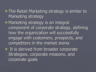 The Retail Marketing strategy is similar to Marketing strategy Marketing strategy is an integral component of corporate strategy, defining how the organization will successfully engage with customers, prospects, and competitors in the market arena. It is derived from broader corporate Strategies, corporate missions, and corporate goals  