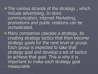 The various strands of the strategy , which include advertising, In store communication, internet Marketing, promotions and public relations can be orchestrated.  Many companies cascade a strategy, by creating strategy tactics that then become strategy goals for the next level or group. Each group is expected to take that strategy goal and develop a set of tactics to achieve that goal. This is why it is important to make each strategy goal measurable  