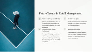 Future Trends in Retail Management
1 Virtual and Augmented Reality
Discover the latest trends in virtual and
augmented reality and how they are
shaping the future of retail and in-store
experiences.
2 Predictive Analytics
How big data and predictive analytics are
driving the future of retail management
and customer experience.
3 Personalization and AI
Technology
The impact of AI and personalization on
retail management and the customer
experience, and how you can leverage
these technologies to stay ahead of the
competition.
4 Seamless Integration
Enabling seamless integration between
online and in-store retail experiences for a
consistent and personalized customer
experience every time.
 