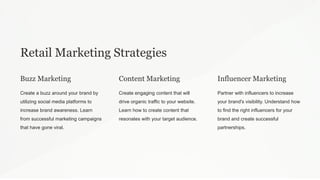 Retail Marketing Strategies
Buzz Marketing
Create a buzz around your brand by
utilizing social media platforms to
increase brand awareness. Learn
from successful marketing campaigns
that have gone viral.
Content Marketing
Create engaging content that will
drive organic traffic to your website.
Learn how to create content that
resonates with your target audience.
Influencer Marketing
Partner with influencers to increase
your brand's visibility. Understand how
to find the right influencers for your
brand and create successful
partnerships.
 