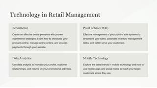 Technology in Retail Management
Ecommerce
Create an effective online presence with proven
ecommerce strategies. Learn how to showcase your
products online, manage online orders, and process
payments through your website.
Point of Sale (POS)
Effective management of your point of sale systems to
streamline your sales, automate inventory management
tasks, and better serve your customers.
Data Analytics
Use data analysis to increase your profits, customer
relationships, and returns on your promotional activities.
Mobile Technology
Explore the latest trends in mobile technology and how to
use mobile apps and social media to reach your target
customers where they are.
 