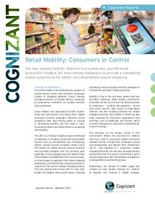 •	 Cognizant Reports




Retail Mobility: Consumers in Control
The new playing field for retailers is a mobile one, and the most
successful retailers are overcoming challenges to provide a compelling
mobile experience for tablet- and smartphone-based shopping.

     Executive Summary                                      technology and the rapidly evolving landscape of
     The retail industry has embraced the ubiquity of       third-parties and their related solutions.
     mobile devices across the consumer landscape.
     Studies of shopping behavior clearly indicate          Mobility is one of the few areas where retail has
     increased reliance on mobile devices, especially       led other industries. Most mobility investments
     by value-driven consumers for product research         have been driven by the ever-increasing number
     and comparison.                                        of consumers — existing and potential — armed
                                                            with smart devices with access to high-speed
     Large retailers are responding by both acceler-        Internet and the resulting demand for mobile
     ating and continuously fine-tuning their mobile        shopping solutions. But mobility in retail has also
     commerce channel strategies. Retailers across          been impacted by third-party applications and
     categories have had varying levels of success          offerings such as RedLaser and Decide, which
     in harnessing mobility, but the trend is clear:        provide intelligence to customers unavailable just
     Successful retailers are those that are succeeding     a short time ago.
     with mobility.
                                                            The interplay of the various actors in this
     The 2011 U.S. holiday shopping season witnessed        environment affects the outcome for retailers
     an explosion in shopping conducted using mobile        striving to build a successful mobile commerce
     devices such as smartphones and, increasingly,         channel. Factors include their strategies around
     tablets. Various surveys revealed a sharp rise in      app development and design; their understand-
     the number of mobile devices used to research          ing of — and response to — consumers' mobile
     and purchase products over the previous year,          shopping behavior; the way they leverage lessons
     especially on key shopping days like Black Friday.     learned from the first wave of e-commerce; and a
     This indicates a fundamental shift in how consum-      desire to keep pace with the plethora of platforms
     ers have begun to approach the mobile shopping         and applications proliferating today.
     proposition, one that is likely to be even more pro-
     nounced in the current holiday shopping season.        Additionally, the growth of tablet usage has
     The new playing field comes with its own chal-         created an even greater impetus for retailers
     lenges, the biggest being continuously changing        to develop and execute a mobile strategy.




      cognizant reports | december 2012
 