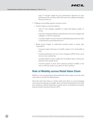 Transforming Store Operations and Customer Experience | FEBRUARY 2012




                                                       -	 Lack of real-time insight into key performance indicators on store
                                                          performance like customer traffic, best and worst selling merchandize,
                                                          inventory levels, etc

                                             •	 Challenge in providing supreme customer service
                                                  ❚❚   Need to improve customer intimacy
                                                       -	 Lack of store colleague capability to sustain and improve quality of
                                                          service
                                                       -	 Customers requiring sufficient responsiveness from store manager and
                                                          colleagues on ad-hoc interactions
                                                       -	 Customer unable to receive real-time individualized promotional offers
                                                          or deals based on personalized buy list

                                                  ❚❚   Reach greater heights to understand customer better to match their
                                                       expectations
                                                       -	 Customer expects discounts via mobile coupons to be used readily at
                                                          store
                                                       -	 Customer preference for easy in-store navigation (POG View); zoom
                                                          in/out in any crowded day
                                                       -	 Customer prefers to have a single view of product/ price/ stock across
                                                          channels on his mobile device
                                                       -	 Customer prefers to know about alternate products available at the
                                                          store or with the retailer at any point of time, anywhere


                                             Role of Mobility across Retail Value Chain
                                             Mobile as a new communication channel definitely finds its place across the retail
                                             value chain to fructify this differentiation.

                                             Given the retail value chain as a whole, retail stores thrive as a most promising
                                             environment for gaining new insights about customer buying behavior and daily
                                             sales operations, wherein technology is greatly used as an accelerator for greater
                                             business benefits (Gartner, February 2011).




10                                           © 2012, HCL Technologies. Reproduction Prohibited. This document is protected under Copyright by the Author, all rights reserved.
 