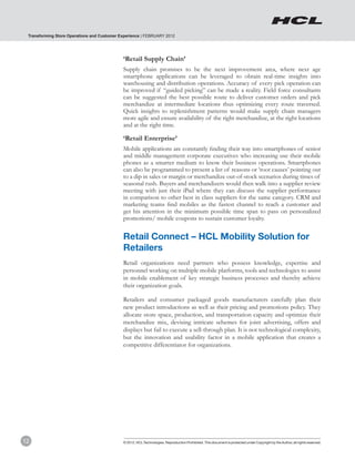 Transforming Store Operations and Customer Experience | FEBRUARY 2012




                                             ‘Retail Supply Chain’
                                             Supply chain promises to be the next improvement area, where next age
                                             smartphone applications can be leveraged to obtain real-time insights into
                                             warehousing and distribution operations. Accuracy of every pick operation can
                                             be improved if “guided picking” can be made a reality. Field force consultants
                                             can be suggested the best possible route to deliver customer orders and pick
                                             merchandize at intermediate locations thus optimizing every route traversed.
                                             Quick insights to replenishment patterns would make supply chain managers
                                             more agile and ensure availability of the right merchandize, at the right locations
                                             and at the right time.

                                             ‘Retail Enterprise’
                                             Mobile applications are constantly finding their way into smartphones of senior
                                             and middle management corporate executives who increasing use their mobile
                                             phones as a smarter medium to know their business operations. Smartphones
                                             can also be programmed to present a list of reasons or ‘root causes’ pointing out
                                             to a dip in sales or margin or merchandize out-of-stock scenarios during times of
                                             seasonal rush. Buyers and merchandizers would then walk into a supplier review
                                             meeting with just their iPad where they can discuss the supplier performance
                                             in comparison to other best in class suppliers for the same category. CRM and
                                             marketing teams find mobiles as the fastest channel to reach a customer and
                                             get his attention in the minimum possible time span to pass on personalized
                                             promotions/ mobile coupons to sustain customer loyalty.


                                             Retail Connect – HCL Mobility Solution for
                                             Retailers
                                             Retail organizations need partners who possess knowledge, expertise and
                                             personnel working on multiple mobile platforms, tools and technologies to assist
                                             in mobile enablement of key strategic business processes and thereby achieve
                                             their organization goals.

                                             Retailers and consumer packaged goods manufacturers carefully plan their
                                             new product introductions as well as their pricing and promotions policy. They
                                             allocate store space, production, and transportation capacity and optimize their
                                             merchandize mix, devising intricate schemes for joint advertising, offers and
                                             displays but fail to execute a sell-through plan. It is not technological complexity,
                                             but the innovation and usability factor in a mobile application that creates a
                                             competitive differentiator for organizations.




12                                           © 2012, HCL Technologies. Reproduction Prohibited. This document is protected under Copyright by the Author, all rights reserved.
 
