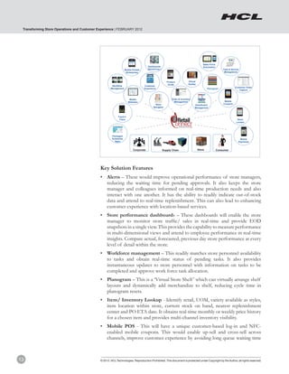Transforming Store Operations and Customer Experience | FEBRUARY 2012




                                                                                                                                           Sales Force
                                                                                        Dashboards                                         Automation
                                                                   Mobile Portals      (Store/Corp.)                                                         Task & Service
                                                                    (Enterprise)                                                                              Management



                                                                                                          Product            Virtual
                                                                                                           Guide             Reality
                                                      Workflow                      Customer
                                                                                                                                                                       Customer Order
                                                     Management                     Experience                                                 Planogram
                                                                                                                                                                          Capture



                                                                       Mobile                                 Order & Inventory
                                                                      Websites                                  Management                                    Mobile
                                                                                              Store                                                          Coupons
                                                                                                                                   Distribution
                                                                                            Navigator                              Management



                                                           Track’n’
                                                            Trace                                                                                                        Store
                                                                                                                                                                        Locator




                                                      Packaged
                                                      Enterprise                                                                                                           Mobile
                                                        Apps                                                                                                              Payments


                                                                          Corporate                    Supply Chain                    Store             Consumer




                                             Key Solution Features
                                                 Mobility Centre of Excellence

                                             •	 Alerts – These would improve operational performance of store managers,
                                                reducing the waiting time for pending approvals. It also keeps the store
                                                manager and colleagues informed on real-time production needs and also
                                                interact with one another. It has the ability to readily indicate out-of-stock
                                                data and attend to real-time replenishment. This can also lead to enhancing
                                                customer experience with location-based services.
                                             •	 Store performance dashboards – These dashboards will enable the store
                                                manager to monitor store traffic/ sales in real-time and provide EOD
                                                snapshots in a single view. This provides the capability to measure performance
                                                in multi-dimensional views and attend to employee performance in real-time
                                                insights. Compare actual, forecasted, previous day store performance at every
                                                level of detail within the store.
                                             •	 Workforce management – This readily matches store personnel availability
                                                to tasks and obtain real-time status of pending tasks. It also provides
                                                instantaneous updates to store personnel with information on tasks to be
                                                completed and approve work force task allocation.
                                             •	 Planogram – This is a ‘Virtual Store Shelf ’ which can virtually arrange shelf
                                                layouts and dynamically add merchandize to shelf, reducing cycle time in
                                                planogram resets.
                                             •	 Item/ Inventory Lookup - Identify retail, UOM, variety available as styles,
                                                item location within store, current stock on hand, nearest replenishment
                                                center and PO ETA date. It obtains real-time monthly or weekly price history
                                                for a chosen item and provides multi-channel inventory visibility.
                                             •	 Mobile POS - This will have a unique customer-based log-in and NFC-
                                                enabled mobile coupons. This would enable up-sell and cross-sell across
                                                channels, improve customer experience by avoiding long queue waiting time



13                                           © 2012, HCL Technologies. Reproduction Prohibited. This document is protected under Copyright by the Author, all rights reserved.
 