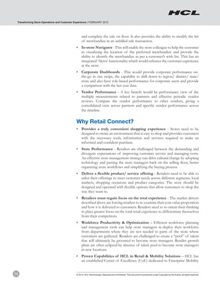Transforming Store Operations and Customer Experience | FEBRUARY 2012




                                                  and complete the sale on floor. It also provides the ability to modify the list
                                                  of merchandize in an unbilled sale transaction.
                                             •	 In-store Navigator - This will enable the store colleague to help the customer
                                                in visualizing the location of the preferred merchandize and provide the
                                                ability to identify the merchandize as per a customer’s wish list. This has an
                                                integrated ‘Alerts’ functionality which would enhance the customer experience
                                                at the store.
                                             •	 Corporate Dashboards - This would provide corporate performance on-
                                                the-go in one swipe, the capability to drill down to region/ district/ state/
                                                store and also have role-based performance for corporate users and provide
                                                a comparison with the last year data.
                                             •	 Vendor Performance - A key benefit would be performance view of the
                                                multiple measurements related to partners and effective periodic vendor
                                                reviews. Compare the vendor performance to other vendors, giving a
                                                consolidated view across partners and specific vendor performance across
                                                the timeline.


                                             Why Retail Connect?
                                             •	 Provides a truly convenient shopping experience - Stores need to be
                                                designed to create an environment that is easy to shop and provides customers
                                                with the necessary tools, information and services required to make an
                                                informed and confident purchase.
                                             •	 Store Performance - Retailers are challenged between the demanding and
                                                divergent expectations of improving customer service and managing costs.
                                                An effective store management strategy can drive cultural change by adopting
                                                technology and putting the store managers back on the selling floor, better
                                                organizing store workflows and simplifying the buying process.
                                             •	 Deliver a flexible product/ service offering - Retailers need to be able to
                                                tailor their offerings to meet customer needs across different segments, local
                                                markets, shopping occasions and product categories. The store should be
                                                designed and operated with flexible options that allow customers to shop the
                                                way they want to.
                                             •	 Retailers must regain focus on the total experience - The market drivers
                                                described above are forcing retailers to re-examine their core value proposition
                                                and how it is delivered to customers. Retailers need to re-orient their thinking
                                                to place greater focus on the total retail experience to differentiate themselves
                                                from their competitors.
                                             •	 Workforce Productivity & Optimization – Efficient workforce planning
                                                and management tools can help store managers re-deploy their workforce
                                                from departments where they are not needed to parts of the store where
                                                customers are gathered. Retailers are challenged to create a “pool” of talent
                                                that will ultimately be groomed to become store managers. Retailer growth
                                                plans are often eclipsed by absence of talent pool to become store managers
                                                in new locations.
                                             •	 Proven Capabilities of HCL in Retail & Mobility Solutions – HCL has
                                                an established Center of Excellence (CoE) dedicated to Enterprise Mobility


14                                           © 2012, HCL Technologies. Reproduction Prohibited. This document is protected under Copyright by the Author, all rights reserved.
 