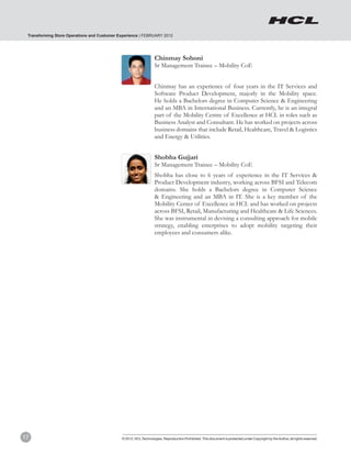 Transforming Store Operations and Customer Experience | FEBRUARY 2012




                                                                  Chinmay Sohoni
                                                                  Sr Management Trainee – Mobility CoE


                                                                  Chinmay has an experience of four years in the IT Services and
                                                                  Software Product Development, majorly in the Mobility space.
                                                                  He holds a Bachelors degree in Computer Science & Engineering
                                                                  and an MBA in International Business. Currently, he is an integral
                                                                  part of the Mobility Centre of Excellence at HCL in roles such as
                                                                  Business Analyst and Consultant. He has worked on projects across
                                                                  business domains that include Retail, Healthcare, Travel & Logistics
                                                                  and Energy & Utilities.


                                                                  Shobha Gujjari
                                                                  Sr Management Trainee – Mobility CoE
                                                                  Shobha has close to 6 years of experience in the IT Services &
                                                                  Product Development industry, working across BFSI and Telecom
                                                                  domains. She holds a Bachelors degree in Computer Science
                                                                  & Engineering and an MBA in IT. She is a key member of the
                                                                  Mobility Center of Excellence in HCL and has worked on projects
                                                                  across BFSI, Retail, Manufacturing and Healthcare & Life Sciences.
                                                                  She was instrumental in devising a consulting approach for mobile
                                                                  strategy, enabling enterprises to adopt mobility targeting their
                                                                  employees and consumers alike.




17                                           © 2012, HCL Technologies. Reproduction Prohibited. This document is protected under Copyright by the Author, all rights reserved.
 