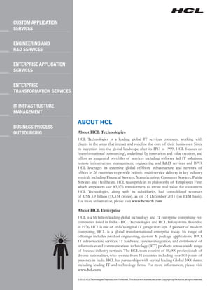 CUSTOM APPLICATION
SERVICES

ENGINEERING AND
R&D SERVICES

ENTERPRISE APPLICATION
SERVICES

ENTERPRISE
TRANSFORMATION SERVICES

IT INFRASTRUCTURE
MANAGEMENT

                          ABOUT HCL
BUSINESS PROCESS
OUTSOURCING               About HCL Technologies
                          HCL Technologies is a leading global IT services company, working with
                          clients in the areas that impact and redefine the core of their businesses. Since
                          its inception into the global landscape after its IPO in 1999, HCL focuses on
                          ‘transformational outsourcing’, underlined by innovation and value creation, and
                          offers an integrated portfolio of services including software led IT solutions,
                          remote infrastructure management, engineering and R&D services and BPO.
                          HCL leverages its extensive global offshore infrastructure and network of
                          offices in 26 countries to provide holistic, multi-service delivery in key industry
                          verticals including Financial Services, Manufacturing, Consumer Services, Public
                          Services and Healthcare. HCL takes pride in its philosophy of ‘Employees First’
                          which empowers our 83,076 transformers to create real value for customers.
                          HCL Technologies, along with its subsidiaries, had consolidated revenues
                          of US$ 3.9 billion (18,334 crores), as on 31 December 2011 (on LTM basis).
                          For more information, please visit www.hcltech.com

                          About HCL Enterprise
                          HCL is a $6 billion leading global technology and IT enterprise comprising two
                          companies listed in India - HCL Technologies and HCL Infosystems. Founded
                          in 1976, HCL is one of India’s original IT garage start-ups. A pioneer of modern
                          computing, HCL is a global transformational enterprise today. Its range of
                          offerings includes product engineering, custom & package applications, BPO,
                          IT infrastructure services, IT hardware, systems integration, and distribution of
                          information and communications technology (ICT) products across a wide range
                          of focused industry verticals. The HCL team consists of 88,000 professionals of
                          diverse nationalities, who operate from 31 countries including over 500 points of
                          presence in India. HCL has partnerships with several leading Global 1000 firms,
                          including leading IT and technology firms. For more information, please visit
                          www.hcl.com

                          © 2012, HCL Technologies. Reproduction Prohibited. This document is protected under Copyright by the Author, all rights reserved.
 