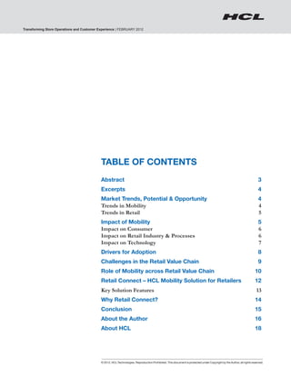 Transforming Store Operations and Customer Experience | FEBRUARY 2012




                                                TABLE OF CONTENTS
                                                Abstract 	                                                                                                                   3
                                                Excerpts	                                                                                                                    4
                                                Market Trends, Potential & Opportunity 	                                                                                     4
                                                Trends in Mobility 	                                                                                                         4
                                                Trends in Retail 	                                                                                                           5
                                                Impact of Mobility 	                                                                                                         5
                                                Impact on Consumer	                                                                                                          6
                                                Impact on Retail Industry & Processes 	                                                                                      6
                                                Impact on Technology 	                                                                                                       7
                                                Drivers for Adoption 	                                                                                                       8
                                                Challenges in the Retail Value Chain	                                                                                        9
                                                Role of Mobility across Retail Value Chain	                                                                               10
                                                Retail Connect – HCL Mobility Solution for Retailers	                                                                     12
                                                Key Solution Features	                                                                                                     13
                                                Why Retail Connect? 	                                                                                                     14
                                                Conclusion	                                                                                                               15
                                                About the Author 	                                                                                                        16
                                                About HCL	                                                                                                                18




2                                               © 2012, HCL Technologies. Reproduction Prohibited. This document is protected under Copyright by the Author, all rights reserved.
 
