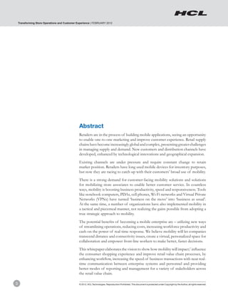 Transforming Store Operations and Customer Experience | FEBRUARY 2012




                                                Abstract
                                                Retailers are in the process of building mobile applications, seeing an opportunity
                                                to enable one-to-one marketing and improve customer experience. Retail supply
                                                chains have become increasingly global and complex, presenting greater challenges
                                                in managing supply and demand. New customers and distribution channels have
                                                developed, enhanced by technological innovations and geographical expansion.
                                                Existing channels are under pressure and require constant change to retain
                                                market position. Retailers have long used mobile devices for inventory purposes,
                                                but now they are racing to catch up with their customers’ broad use of mobility.
                                                There is a strong demand for customer-facing mobility solutions and solutions
                                                for mobilizing store associates to enable better customer service. In countless
                                                ways, mobility is boosting business productivity, speed and responsiveness. Tools
                                                like notebook computers, PDAs, cell phones, Wi-Fi networks and Virtual Private
                                                Networks (VPNs) have turned ‘business on the move’ into ‘business as usual’.
                                                At the same time, a number of organizations have also implemented mobility in
                                                a tactical and piecemeal manner, not realizing the gains possible from adopting a
                                                true strategic approach to mobility.
                                                The potential benefits of becoming a mobile enterprise are – utilizing new ways
                                                of streamlining operations, reducing costs, increasing workforce productivity and
                                                cash-on the power of real-time response. We believe mobility will let companies
                                                transcend distance and connectivity issues, create a virtual, personalized space for
                                                collaboration and empower front-line workers to make better, faster decisions.
                                                This whitepaper elaborates the vision to show how mobility will impact/ influence
                                                the consumer shopping experience and improve retail value chain processes, by
                                                enhancing workflow, increasing the speed of business transactions with near real-
                                                time communication between enterprise systems and personnel and providing
                                                better modes of reporting and management for a variety of stakeholders across
                                                the retail value chain.

3                                               © 2012, HCL Technologies. Reproduction Prohibited. This document is protected under Copyright by the Author, all rights reserved.
 