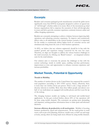 Transforming Store Operations and Customer Experience | FEBRUARY 2012




                                                Excerpts
                                                Retailers and consumer packaged goods manufacturers around the globe invest
                                                significantly more than $100 bn in programs designed to achieve an agreed rate
                                                of “sell-through”, whether online or in-stores. Most of the investments go dead
                                                because organizations fail to empower the execution of their sell-through plan
                                                in stores and fail to provide consumer experience continuity between online and
                                                offline shopping experiences.

                                                Retailers are constantly attempting to achieve a balance between improving daily
                                                operations and enhancing customer experience. To improve and continuously
                                                deliver value to all stakeholders in the current business scenario, it is important
                                                for the retailer to continuously deliver higher levels of customer service and
                                                simultaneously bring down the costs of their business operations.

                                                At HCL, we believe that any solution engineered, should be in line with the
                                                retailer’s growth and expansion strategy conceived for the next five years.
                                                Therefore, we align our thoughts to address the various business challenges in
                                                the retail ecosystem, by offering you ‘Retail Connect’ -- an integrated solution
                                                suite for the retail industry.

                                                Our solution aims to overcome the present day challenges in line with the
                                                current technology trends in mobile space, enabling real-time performance
                                                improvement at store and opportunities to enhance customer experience and
                                                increase profitability.


                                                Market Trends, Potential & Opportunity
                                                Trends in Mobility

                                                The number of wireless devices in the United States has surpassed the country’s
                                                total population (according to 2011 CTIA survey). Hence, effectively, there
                                                is more than one wireless device per person. There is also a large amount of
                                                diversity inherent in mobility. More than three billion people and almost over
                                                half of our small planet are equipped with mobile phones and this is just the tip
                                                of the iceberg.

                                                The changing business models are leading to web-based and mobile-based
                                                applications. As this gets evolved further, almost 40% of the operations will
                                                be done using mobile channels. The consumers are getting more demanding
                                                and impatient, seeking purchase information faster to make quick and informed
                                                decisions.

                                                Increase efficiency & productivity at all touch-points - Mobility is boosting
                                                business productivity, speed and responsiveness. All the touch-points in retail
                                                stores, such as pre-store planning, checkout, outside store, at shelf use and usage
                                                at home, among others are being made more efficient by using mobile channels.



4                                               © 2012, HCL Technologies. Reproduction Prohibited. This document is protected under Copyright by the Author, all rights reserved.
 
