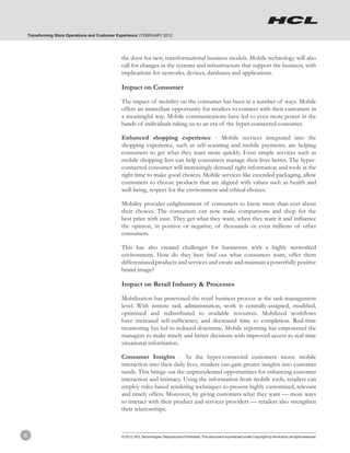 Transforming Store Operations and Customer Experience | FEBRUARY 2012




                                                the door for new, transformational business models. Mobile technology will also
                                                call for changes in the systems and infrastructure that support the business, with
                                                implications for networks, devices, databases and applications.

                                                Impact on Consumer

                                                The impact of mobility on the consumer has been in a number of ways. Mobile
                                                offers an immediate opportunity for retailers to connect with their customers in
                                                a meaningful way. Mobile communications have led to even more power in the
                                                hands of individuals taking us to an era of the hyper-connected consumer.

                                                Enhanced shopping experience - Mobile services integrated into the
                                                shopping experience, such as self-scanning and mobile payments, are helping
                                                consumers to get what they want more quickly. Even simple services such as
                                                mobile shopping lists can help consumers manage their lives better. The hyper-
                                                connected consumer will increasingly demand right information and tools at the
                                                right time to make good choices. Mobile services like extended packaging, allow
                                                consumers to choose products that are aligned with values such as health and
                                                well-being, respect for the environment and ethical choices.

                                                Mobility provides enlightenment of consumers to know more than ever about
                                                their choices. The consumers can now make comparisons and shop for the
                                                best price with ease. They get what they want, when they want it and influence
                                                the opinion, in positive or negative, of thousands or even millions of other
                                                consumers.

                                                This has also created challenges for businesses with a highly networked
                                                environment. How do they best find out what consumers want, offer them
                                                differentiated products and services and create and maintain a powerfully positive
                                                brand image?

                                                Impact on Retail Industry & Processes

                                                Mobilization has penetrated the retail business process at the task-management
                                                level. With remote task administration, work is centrally-assigned, modified,
                                                optimized and redistributed to available resources. Mobilized workflows
                                                have increased self-sufficiency, and decreased time to completion. Real-time
                                                monitoring has led to reduced downtime. Mobile reporting has empowered the
                                                managers to make timely and better decisions with improved access to real-time
                                                situational information.

                                                Consumer Insights - As the hyper-connected customers weave mobile
                                                interaction into their daily lives, retailers can gain greater insights into customer
                                                needs. This brings out the unprecedented opportunities for enhancing customer
                                                interaction and intimacy. Using the information from mobile tools, retailers can
                                                employ rules-based rendering techniques to present highly customized, relevant
                                                and timely offers. Moreover, by giving customers what they want — more ways
                                                to interact with their product and services providers — retailers also strengthen
                                                their relationships.



6                                               © 2012, HCL Technologies. Reproduction Prohibited. This document is protected under Copyright by the Author, all rights reserved.
 