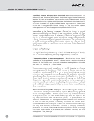 Transforming Store Operations and Customer Experience | FEBRUARY 2012




                                                Improving internal & supply chain processes - This mobilized approach has
                                                changed the way businesses manage their internal and supply chain relationships,
                                                primarily in terms of information flow. Work task context awareness has brought
                                                improvements in the way tasks are assigned and performed as status information
                                                is dynamically monitored by performance alerting support systems. Mobile data
                                                capture and viewing provides real-time visibility for “live” information streams,
                                                while optimized data delivery supports many kinds of end devices.

                                                Innovations in the business ecosystem - Beyond the changes in internal
                                                operations, mobilization has changed the way companies are working with their
                                                business partners, leading to the development of business “ecosystems”. The
                                                free flow of information means greater innovation as partners collaborate under
                                                a shared vision supported by an integrated infrastructure. The synchronization
                                                of mobile workforces and central information systems is a value-add for all
                                                participants, providing new and better ways to orchestrate the development of
                                                global markets.

                                                Impact on Technology

                                                The impact of mobility on technology has been manifold, offering more choices,
                                                ease to consumer and creating efficiency and productivity for retailers.

                                                Functionality-driven benefits to consumers - Retailers have begun taking
                                                advantage of technologies such as RFID to enable mobile consumers to browse
                                                circulars on the handset, find additional information about products and make
                                                purchases with the snap of a camera phone.

                                                Customers can now use their smartphones as a mobile shopping cart. Once a
                                                customer gets near his favorite store (which can now be detected in present day
                                                smartphones with integrated GPS) he can be alerted about ongoing seasonal
                                                promotions and clearances in no time. Integrating this application with social
                                                networks can allow the customer to experience first-hand reviews from his
                                                closest friends about the chosen merchandize and ongoing best deals. Once
                                                the customer expresses his wish to pay, the smartphone can be programmed to
                                                connect to a mobile gateway for the store by taking the customer’s most preferred
                                                credit card details and generate an e-bill and an invoice for the store pickup or a
                                                direct store delivery.

                                                Processes-driven changes for employees - Mobile technology has emerged as
                                                a necessity and is no longer seen as a luxury anymore. The continuing spread of
                                                mobile technology will have a dramatic impact on the way retailers do business
                                                in the years to come. The latest mobile technologies have also improved the
                                                way employees interact with core business systems. The personalization lets
                                                employees set application and device preferences to customize their interaction,
                                                in terms of work flow, content, formatting, accessories and features. Store-
                                                level merchandizers and field agents enabled with advanced mobile technology,
                                                will bring more efficiency in store-level execution of category assortments,
                                                promotions and delivery operations. Companies that embrace mobile technology
                                                will witness improvements in productivity and operational efficiency that were
                                                unimaginable a few years ago.

7                                               © 2012, HCL Technologies. Reproduction Prohibited. This document is protected under Copyright by the Author, all rights reserved.
 