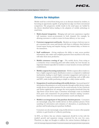 Transforming Store Operations and Customer Experience | FEBRUARY 2012




                                                Drivers for Adoption
                                                Mobile retail has evolved from being seen as an alternate channel by retailers, to
                                                becoming an opportunity capable of giving them an edge over their conventional
                                                competitors. The progressive mobile trends in the retail space are fuelled by
                                                the drivers identified below, leading to the adoption of mobile technology in
                                                retail firms.

                                                •	 Multi-channel integration - Bringing web and store experiences together
                                                   will maximize return-on-investment in both channels (for example, by
                                                   allowing customers to order in stores for home delivery, or vice versa).

                                                •	 Customer engagement and loyalty - Retailers are trying to find new ways to
                                                   get consumers into stores and interact with them to influence their behavior
                                                   toward repeat buying and impulse buying, with minimal delay or friction in
                                                   the transaction.

                                                •	 Staff enablement - Giving employees the ability to train, access product
                                                   information, take orders and complete payments from anywhere in the store,
                                                   will make them more productive.

                                                •	 Mobile commerce coming of age – The mobile device, from acting as
                                                   a connective tissue connecting print and online media, has now become an
                                                   important channel especially for retailers to create lucrative revenue and brand
                                                   establishment.

                                                •	 Mobile coupons becoming mainstream - Mobile coupons allow retailers to
                                                   have a highly targeted coupon distribution system as compared to traditional
                                                   mechanisms, leading to much higher consumer engagement and returns on
                                                   investment. Coupons, combined with new age technology such as QR codes
                                                   and NFC, make mobile purchasing as simple as a daily routine activity.

                                                •	 Integration of social networking with mobile devices - Increased speed of
                                                   information dissemination on social networks through mobile devices, makes
                                                   mobile devices the perfect partners for the social networks. In fact, Facebook
                                                   and Twitter applications are amongst the most popular downloads from the
                                                   App Stores across device types. Consumers increasingly count on feedback
                                                   from peers and connections for pre-purchase decision making. Location-
                                                   based services allow for contextual information search and dispersal.

                                                •	 Mobile is an integral part of the purchase decision process - Consumers
                                                   are increasingly using their mobile devices in their purchase process. From
                                                   searching for information and evaluation of alternatives, to purchasing the
                                                   product and broadcasting post-purchase feedback.

                                                	    Consumers are also increasingly using mobile devices to access other popular
                                                     websites to gain benefits of collective purchasing.

                                                At HCL, we believe that any solution engineered, should be in line with the
                                                retailer’s growth and expansion strategy conceived for the next five years.
                                                Therefore, we align our thoughts to address the various business challenges in
8                                               © 2012, HCL Technologies. Reproduction Prohibited. This document is protected under Copyright by the Author, all rights reserved.
 