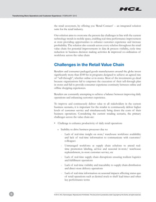 Transforming Store Operations and Customer Experience | FEBRUARY 2012




                                                the retail ecosystem, by offering you ‘Retail Connect’ -- an integrated solution
                                                suite for the retail industry.

                                                Our solution aims to overcome the present day challenges in line with the current
                                                technology trends in mobile space, enabling real-time performance improvement
                                                at store providing opportunities to enhance customer experience and increase
                                                profitability. The solution also extends across every echelon throughout the retail
                                                value chain for potential improvements in data & process visibility, cycle time
                                                reduction in business decision making activities & improved co-ordination of
                                                workforce across the value chain


                                                Challenges in the Retail Value Chain
                                                Retailers and consumer packaged goods manufacturers around the globe invest
                                                significantly more than $100 bn in programs designed to achieve an agreed rate
                                                of “sell-through”, whether online or in-stores. Most of the investments go dead
                                                because organizations fail to empower the execution of their sell-through plan
                                                in stores and fail to provide consumer experience continuity between online and
                                                offline shopping experiences.

                                                Retailers are constantly attempting to achieve a balance between improving daily
                                                operations and enhancing customer experience.

                                                To improve and continuously deliver value to all stakeholders in the current
                                                business scenario, it is important for the retailer to continuously deliver higher
                                                levels of customer service and simultaneously bring down the costs of their
                                                business operations. Considering the current retailing scenario, the primary
                                                challenges across the value chain are:

                                                •	 Challenge to enhance productivity of daily retail operations

                                                     ❚❚   Inability to drive business processes due to:
                                                          -	 Lack of real-time insight on store/ warehouse workforce availability
                                                             and lack of real-time information to communicate with customer/
                                                             colleagues
                                                          -	 Unmanaged workforce at supply chain echelons to attend real-
                                                             time promotion labeling, ad-hoc and seasonal in-store/ warehouse
                                                             replenishment, in-store customer service, etc
                                                          -	 Lack of real-time supply chain disruptions ensuring resilient logistics
                                                             and fulfillment operations
                                                          -	 Lack of real-time visibility and traceability to supply chain distribution
                                                             and direct store delivery operations
                                                          -	 Lack of real-time information on seasonal impacts affecting status quo
                                                             of retail operations such as desired stock to shelf lead times and other
                                                             key performance terms




9                                               © 2012, HCL Technologies. Reproduction Prohibited. This document is protected under Copyright by the Author, all rights reserved.
 