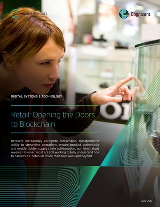 Retail: Opening the Doors
to Blockchain
Retailers increasingly recognize blockchain’s transformative
ability to streamline operations, ensure product authenticity
and enable tighter supply chain collaboration, our latest study
reveals. However, most are still working to fully understand how
to harness its potential inside their four walls and beyond.
DIGITAL SYSTEMS & TECHNOLOGY
COGNIZANT REPORTS
July 2017
 
