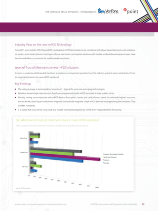 THE STATUS OF RETAIL PAYMENTS – SPONSORED BY

Industry View on the new mPOS Technology		
From 2011, new mobile-POS Chip and PIN card readers (mPOS terminals) can be combined with cloud-based electronic cash solutions
on tablets or on smart phones. Such types of new electronic cash register solutions with mobile or cloud-based payment apps have
become valid low cost options for small/mobile merchants.

Level of Trust of Merchants in new mPOS solutions
In order to understand the level of merchant acceptance, an important question from the industry point of view is what level of trust
do merchants have in the new mPOS solutions?

Key Findings
	 The rating average is dominated by ‘some trust’ – typical for very new emerging technologies

l

	 Retailers showed high reluctance as they have no experience with mPOS terminals in their outlets so far.

l

	 Already having some expertise with mPOS devices from pilots, banks and card schemes rated the relatively highest concerns

l

due to the fact that Square and clones originally started with magnetic stripe mPOS devices not supporting the European Chip
and PIN standards.
	 It is noted that none of the very small and mobile merchants targeted for mPOS were respondents to the survey.

l

Q6: What level of trust do merchants have in new mPOS solutions?
mPOS is a tablet/smart phone ECR+mini-POS device combined with chip & PIN card reader device

Great Trust

Some Trust

Payment Technology Providers
Banks and Schemes
Retailers
Average

No Trust

0%

10%

20%

30%

40%

50%

60%

Source: PCM Research

www.cartes.com | www.paymentscardsandmobile.com	

70%

80%

90%

100%

CARTES in association with Payments Cards and Mobile

15

 