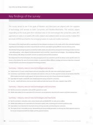 THE STATUS OF RETAIL PAYMENTS SURVEY

Key findings of the survey
The survey aimed to see if the goals of Retailers and Merchants are aligned with the suppliers
of technology and services to both Consumers and Retailers/Merchants. The industry players
responding to the study gave their individual view on the technologies like contactless cards, NFC
payments on cards or on wallets, QR-codes, related value added mobile services and the mobile-POS
terminals (mPOS) launched for the emerging market of small and mobile merchants.
The initiators of the study thank all the respondents for their detailed contribution to the results and for their individual feedback
regarding new technologies and what is required by the merchant, especially for giving different views by industry sector.
The individual rating average by queries provided by retailers, banks and card schemes and payment technology providers has been
– generally speaking – rather aligned. And all respondents had in mind that – beyond new technologies – the underlying challenge
for the industry is like always to win both consumer acceptance and merchant acceptance.
But independent from the technologies, the rating average by sector was sometimes specific for obvious sector specific reason. As
known in the industry, the view of merchants/retailers on payments follows different strategy and business objectives compared
to those of banks/card schemes and payment technology providers.

Summary – Industry view on new technologies and security
	 Predominant in 3-5 years: contact-based cards and contactless cards; QR-codes were ranked as least important

l

	 Contentious issue between retailers and banks/card schemes is the use of online payment services of non-banks at the POS.

l

While retailers/merchants would support, the banks/schemes are not to be in favour of potential competitors.
	 Especially, the retailers ranked QR-code initiated payments being not best for consumers.

l

	 Security – rated by all sectors most secure were traditional cards; least secure: QR-codes, magnetic stripe mPOS

l

Summary – Industry view on new technologies and consumers
	 Best for consumers: Contactless cards and NFC payments on cards

l

	 Mobile value added service expectations for consumers: secure payments, discounts and coupons and faster transactions.

l

Summary – Industry view on new technologies and merchants
	 Best for merchants: contactless cards, contact-based cards and Mobile NFC on cards and on wallets.

l

	 Mobile value added service expectations for merchants: loyalty cards, couponing and consumer preference data.

l

	 Expectations most important for merchant services: driving new sales and attracting new customers.

l

	 The impact of new ‘cool mobile services’ demanded by the young mobile generation on winning new client segments seems to

l

be not yet transparent to both the retailers and the payment industry.

18

www.cartes.com | www.paymentscardsandmobile.com	

CARTES in association with Payments Cards and Mobile

 
