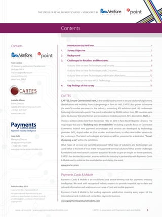 THE STATUS OF RETAIL PAYMENTS SURVEY – SPONSORED BY

Contents
Contacts

	

Introduction by VeriFone.............................................................................................................................................4

1.	

Survey Objective.................................................................................................................................................................5

2.	Background..............................................................................................................................................................................6

@VeriFone_EMEA

3.	

Challenges for Retailers and Merchants.........................................................................................................8

	

Industry View on new Technologies and Security...........................................................................................8

	

Industry View on new Technologies and Consumers................................................................................10

	

Industry View on new Technologies and Retailers/Merchants............................................................ 12

	

Industry View on the new mPOS Technology................................................................................................. 15

4.	

Tom Conlon
VP, Marketing and Business Development,
VeriFone EMEA
info-emea@verifone.com
www.verifone.com

Key findings of the survey........................................................................................................................................18

CARTES
Isabelle Alfano
Events Director
isabelle.alfano@comexposium.com
+33 (0) 1 7677 1107
www.cartes.com

CARTES, Secure Connexions Event, is the world’s leading event in secure solutions for payment,
identification and mobility. From its beginnings in Paris in 1985, CARTES has grown to become
the world’s number one event in the industry, presenting 450 exhibitors and 140 conferences
featuring international experts. The event is attended by 20,000 visitors from 137 countries who
come to discover the latest trends and innovations (mobile payment, NFC, biometrics, M2M...).
The next edition will be held from November 19 to 21, 2013 in Paris Nord Villepinte – France. The
major topic this year is “Building trust in mobile life” including a specific focus on Connected
Commerce. Indeed new payment technologies and services are developed by technology
providers (NFC, digital wallet etc.) for retailers and merchants, to offer value added services to

Alex Rolfe
Managing Director
alex@paymentscm.com
+44 (0) 1263 711800
www.paymentscardsandmobile.com

the customers. The latest technologies and services will be presented in a dedicated “Smart

shopping area” within the exhibition.
What types of services are currently proposed? What type of solutions and technologies are
used? What is the level of trust in the new payment terminal solutions? What are the challenges
for retailers and merchants in customer adoption? In order to give an insight on these questions,
CARTES has decided to conduct a survey within the industry in partnership with Payments Cards
& Mobile and to publicize the results before and during the event.

www.cartes.com

Payments Cards & Mobile
Payments Cards & Mobile is an established and award-winning hub for payments industry
intelligence. We work with recognised industry experts to provide impartial, up-to-date and
Published May 2013
Copyright © 2013 PaymentsCM LLP
All rights reserved. Reproduction by any
method or unauthorised circulation is strictly
prohibited, and is a violation of international
copyright law.

relevant information and analysis on every area of card and mobile payment.
Payments Cards & Mobile is the leading payments publication covering every aspect of the
international card, mobile and contactless payments business.

www.paymentscardsandmobile.com

www.cartes.com | www.paymentscardsandmobile.com	

CARTES in association with Payments Cards and Mobile

3

 