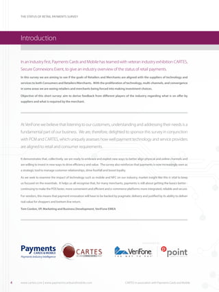 THE STATUS OF RETAIL PAYMENTS SURVEY

Introduction
In an Industry first, Payments Cards and Mobile has teamed with veteran industry exhibition CARTES,
Secure Connexions Event, to give an industry overview of the status of retail payments.
In this survey we are aiming to see if the goals of Retailers and Merchants are aligned with the suppliers of technology and
services to both Consumers and Retailers/Merchants. With the proliferation of technology, multi-channels, and convergence
in some areas we are seeing retailers and merchants being forced into making investment choices.
Objective of this short survey: aim to derive feedback from different players of the industry regarding what is on offer by
suppliers and what is required by the merchant.

At VeriFone we believe that listening to our customers, understanding and addressing their needs is a
fundamental part of our business.  We are, therefore, delighted to sponsor this survey in conjunction
with PCM and CARTES, which uniquely assesses how well payment technology and service providers
are aligned to retail and consumer requirements.
It demonstrates that, collectively, we are ready to embrace and exploit new ways to better align physical and online channels and
are willing to invest in new ways to drive efficiency and value.  The survey also reinforces that payments is now increasingly seen as
a strategic tool to manage customer relationships, drive footfall and boost loyalty.
As we seek to examine the impact of technology such as mobile and NFC on our industry, market insight like this is vital to keep
us focused on the essentials.  It helps us all recognise that, for many merchants, payments is still about getting the basics better continuing to make the POS faster, more convenient and efficient and e-commerce platforms more integrated, reliable and secure. 
For vendors, this means that payment innovation will have to be backed by pragmatic delivery and justified by its ability to deliver
real value for shoppers and bottom line return.
Tom Conlon, VP, Marketing and Business Development, VeriFone EMEA

SPONSORED BY

4

www.cartes.com | www.paymentscardsandmobile.com	

CARTES in association with Payments Cards and Mobile

 