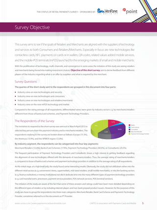 THE STATUS OF RETAIL PAYMENTS SURVEY – SPONSORED BY

Survey Objective
This survey aims to see if the goals of Retailers and Merchants are aligned with the suppliers of technology
and services to both Consumers and Retailers/Merchants. Especially in focus are new technologies like
contactless cards, NFC payments on cards or in wallets, QR-codes, related values added mobile services,
and the mobile-POS terminals (mPOS) launched for the emerging markets of small and mobile merchants.
With the proliferation of technology, multi-channels, and convergence in some areas the initiators of the study are seeing retailers
and merchants being forced into making investment choices. Objective of this short survey: aim to derive feedback from different
players of the industry regarding what is on offer by suppliers and what is required by the merchant.

Survey Questions 	
The queries of the short study sent to the respondents are grouped in this document into four parts:
	 Industry view on new technologies and security	

l

	 Industry view on new technologies and consumers

l

	 Industry view on new technologies and retailers/merchants

l

	 Industry view on the new mPOS technology and market

l

Compared to the rating average of all respondents, differentiated views were given by industry sector e. g. by merchants/retailers
different from those of banks/card schemes, and Payment Technology Providers.

The Respondents of the Survey
The invitation to respond to the short survey was sent out in March/April 2013 to

13.7%

4.2%

40%
29.5%

selected key persons from the payment industry and to merchants/retailers. The

12.6%

respondents replying to the survey are broken down as follows: Europe (73.3%),

Banks
Card Scheme
Consultant
Merchant/Retailer
Payment Technology Provider

the Americas (13.9%), and the APMEA region (12.8%).

By industry segment, the respondents can be categorised into four key segments:
Merchant/Retailers (12.6%), Banks/Card Schemes (17.9%), Payment Technology Providers (40.0%), or Consultants (29.5%).
The frequent participation of Payment Technology Providers and Consultants shows a high interest in getting feedback regarding
the alignment of new technologies offered with the demands of merchants/retailers. Thus, the average rating of merchants/retailers
is compared to those of banks/card schemes and payment technology providers in addition to the average rating of all respondents.
At this initial stage, at a high level only, the study found some interesting results. Obviously, the study did not drill down either into the
different retail sectors (e. g. convenience stores, supermarkets, mid-sized retailers, small mobile merchants), or into the banking sectors
(e. g. finance institutions, e-money institutions) nor did it dedicate time into the many different types of payment technology providers
(e. g. card manufacturers, processors, payment service providers, POS network services, POS terminal vendors).
The initiators of the study are aware of the fact that some of these answers and ratings could have been more detailed depending on
the different types of retailers or by including internet players and non-bank prepaid product issuers. However, for the purposes of this
study we chose to group the respondents into three main categories: Merchant/Retailer, Bank Card Scheme and Payments Technology
Provider, sometimes referred to in this documents as PT Provider.
www.cartes.com | www.paymentscardsandmobile.com	

CARTES in association with Payments Cards and Mobile

5

 