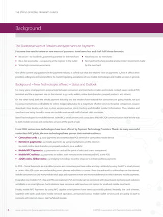 THE STATUS OF RETAIL PAYMENTS SURVEY

Background
The Traditional View of Retailers and Merchants on Payments
For some time retailers view on new means of payments have been clear and shall fulfil these demands:
	 Be secure – no fraud risks, payment guarantee for the merchant

l

	 Be as fast as possible – no queuing at the register in the outlet

l

l
l

	 Have low cost for merchants

	 Show high consumer acceptance

l

	 No investment where possible and/or protect investments made
by the merchant

One of the current key questions in the payment industry is to find out what the retailers view on payments is, how it affects their
priorities, willingness to invest and time-to-market regarding acceptance of new mobile technologies and mobile services in general.

Background – New Technologies offered – Status and Outlook
For many years, retail payments are practiced between consumers and merchants/retailers and include contact-based cards at POS
terminals and the e-payment mix on the internet (e. g. cards, wallets, online bank transfers, prepaid products and others).
On the other hand, both the whole payment industry and the retailers have noticed that consumers are going mobile, not just
by using smart phones and tablets for online shopping but also for a magnitude of other services like price comparison, coupon
download, store locator and even in-store services such as stock checking and detailed product information. Thus, retailers and
merchants are being forced to move into mobile services and multi-channel sales processes.
New IT technologies like mobile internet, tablet PCs, smart phones and contactless RFID/NFC/QR communication have led the way
to both mobile services and contactless services at the point of sale.

From 2008, various new technologies have been offered by Payment Technology Providers. Thanks to many successful
contactless/NFC pilots, the new technologies have proven their market readiness:
	 Contactless cards e. g. card payments at any contactless POS terminal or contactless reader device

l

	 Remote m-payments e. g. mobile payments by using smart phones on the internet

l

(on cards, online bank transfers, on prepaid products, on e-wallets)
	 Mobile NFC Payments e. g. payments on cards at the point of sale (card brand transparent)

l

	 Mobile NFC wallets e. g. payments on wallets both remote on the internet and NFC at the POS

l

	 2DQR-codes, 1D Barcodes e. g. bridging technology to online shops or to initiate cashless payments

l

In 2013 – Contactless cards are in a rollout process and consumers purchase online and pay cashlessly by using their PCs, smart phones
or tablets. Also, QR-codes are used enabling smart phones and tablets to connect from the real world to online shops on the internet.
Mobile consumers can use many mobile retail apps and experience more and more mobile services which demand mobile payments.
In parallel, new mobile-POS Chip and PIN card readers (mPOS terminals) can be combined with cloud-based electronic cash solutions
on tablets or on smart phones. Such solutions have become a valid new low cost option for small and mobile merchants.
Finally, mobile NFC Payments by using NFC capable smart phones have been successfully piloted. Recently, the card schemes,
together with banks and many mobile network operators, announced various mobile wallet services and are going to start to
compete with internet players like PayPal and Google.

6

www.cartes.com | www.paymentscardsandmobile.com	

CARTES in association with Payments Cards and Mobile

 